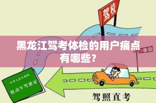黑龙江驾考体检的用户痛点有哪些？