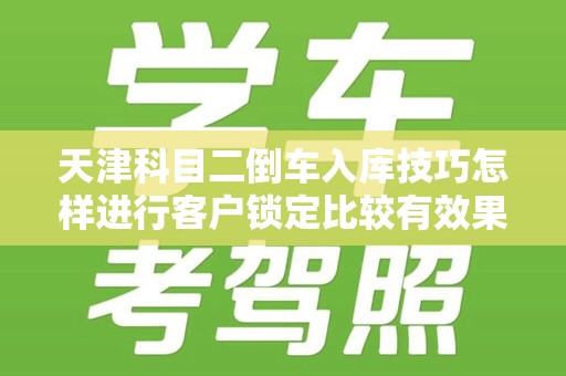 天津科目二倒车入库技巧怎样进行客户锁定比较有效果