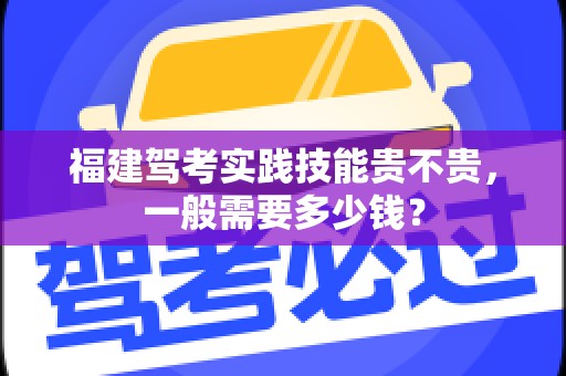 福建驾考实践技能贵不贵，一般需要多少钱？