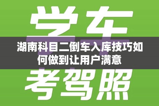 湖南科目二倒车入库技巧如何做到让用户满意