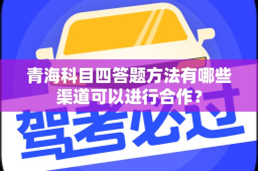 青海科目四答题方法有哪些渠道可以进行合作？